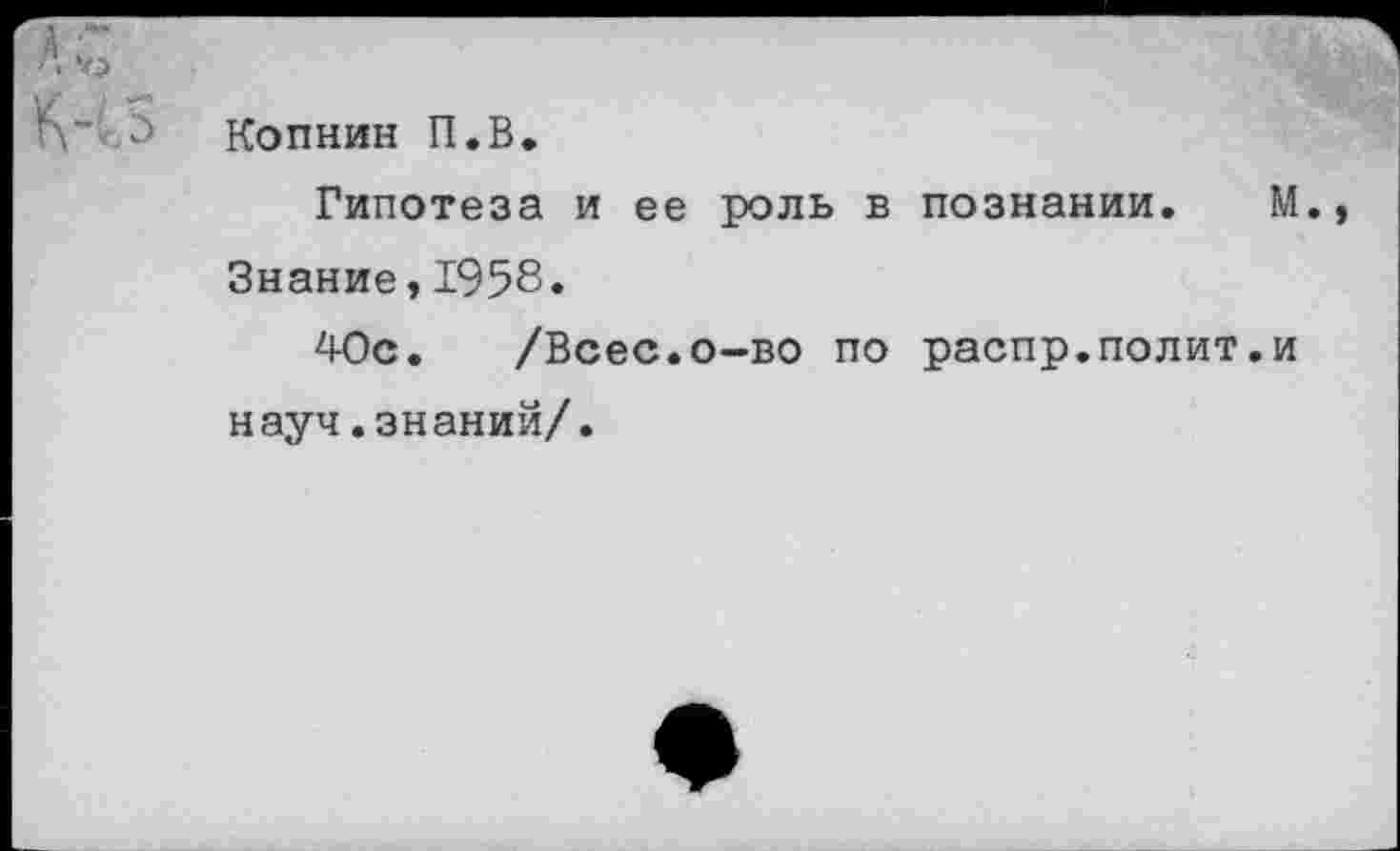 ﻿Копнив П.В.
Гипотеза и ее роль в познании. Знание,1958.
40с. /Всес.о-во по распр.полит, науч.знаний/.